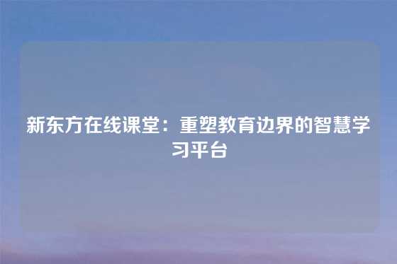 新东方在线课堂：重塑教育边界的智慧学习平台