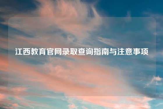 江西教育官网录取查询指南与注意事项