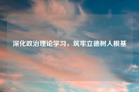 深化政治理论学习,筑牢立德树人根基