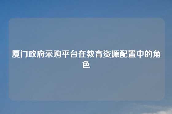 厦门政府采购平台在教育资源配置中的角色