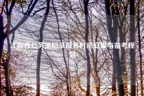 江苏省公务员招录报名时间安排与备考规划