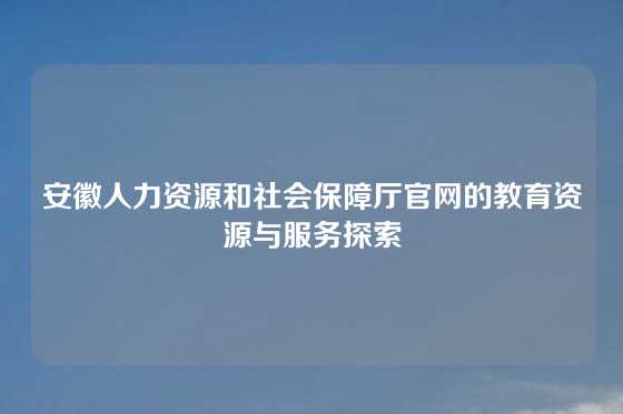 安徽人力资源和社会保障厅官网的教育资源与服务探索