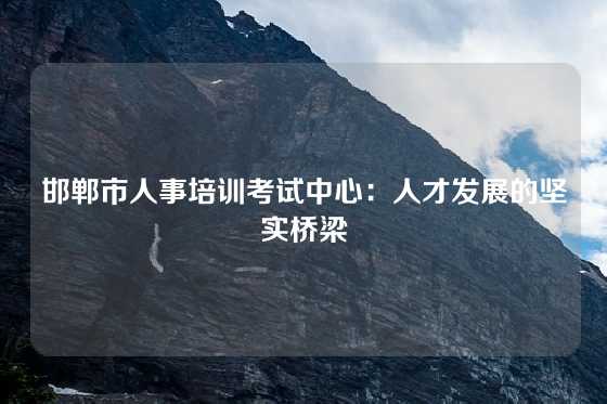 邯郸市人事培训考试中心：人才发展的坚实桥梁