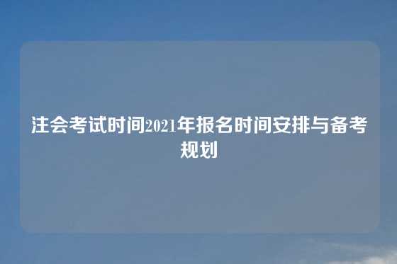 注会考试时间2021年报名时间安排与备考规划