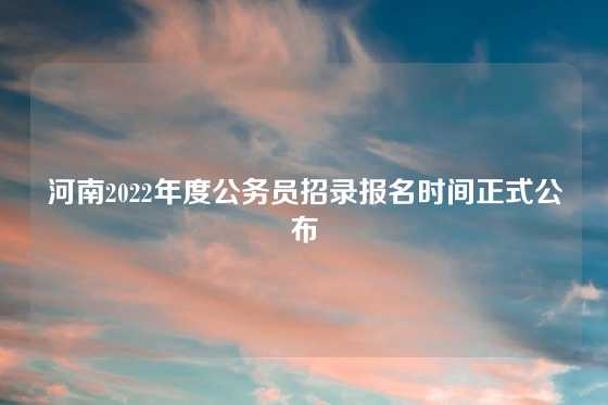 河南2022年度公务员招录报名时间正式公布