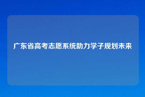 广东省高考志愿系统助力学子规划未来