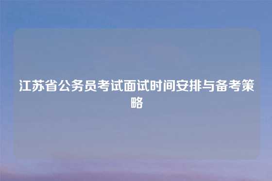 江苏省公务员考试面试时间安排与备考策略