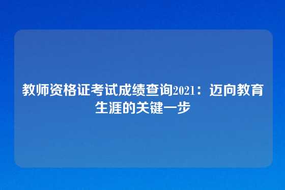 教师资格证考试成绩查询2021：迈向教育生涯的关键一步