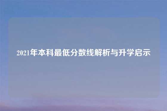 2021年本科最低分数线解析与升学启示
