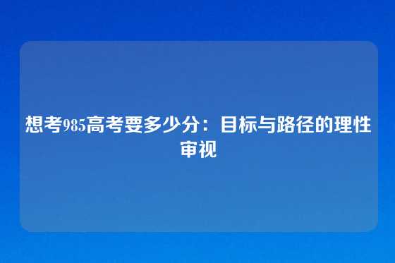 想考985高考要多少分：目标与路径的理性审视