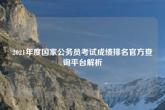 2021年度国家公务员考试成绩排名官方查询平台解析