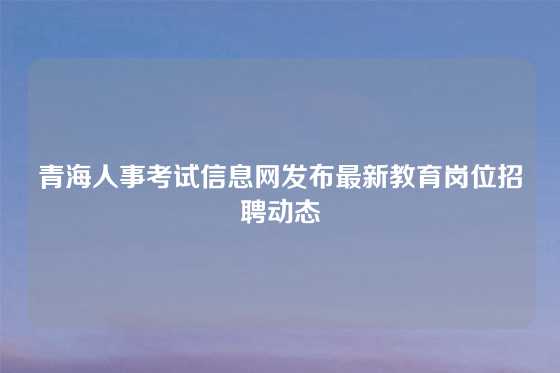 青海人事考试信息网发布最新教育岗位招聘动态